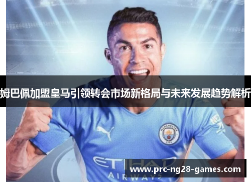 姆巴佩加盟皇马引领转会市场新格局与未来发展趋势解析