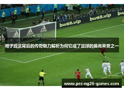 帽子戏法背后的传奇魅力解析为何它成了足球的最高荣誉之一 帽子戏法背后的传奇魅力解析为何它成了足球的最高荣誉之一