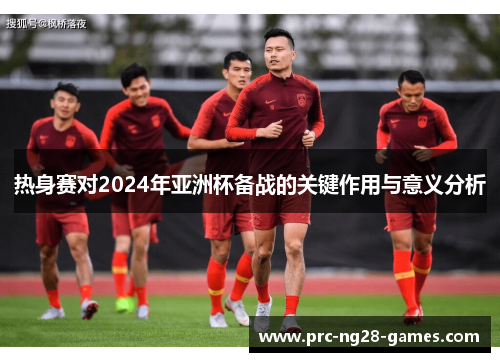 热身赛对2024年亚洲杯备战的关键作用与意义分析
