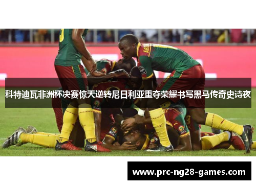 科特迪瓦非洲杯决赛惊天逆转尼日利亚重夺荣耀书写黑马传奇史诗夜